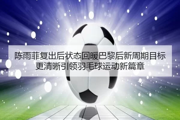 陈雨菲复出后状态回暖巴黎后新周期目标更清晰引领羽毛球运动新篇章